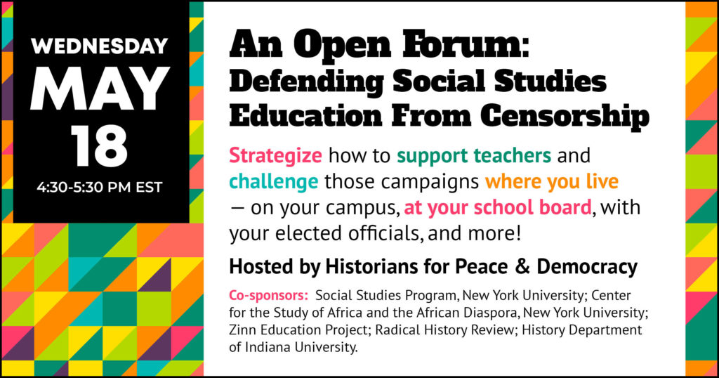 Open Forum: Defending Social Studies Education From Censorship Wednesday, May 18, 4:30-5:30 pm EST Strategize how to support teachers and challenge those campaigns where you live—on your campus, at your school board, with your elected officials, and more! Hosted by Historians for Peace & Democracy Co-Sponsors: Social Studies Program, New York University; Center for the Study of Africa and the African Diaspora, New York University; Zinn Education Project; Radical History Review; History Department of Indiana University