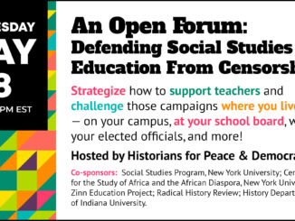 Open Forum: Defending Social Studies Education From Censorship Wednesday, May 18, 4:30-5:30 pm EST Strategize how to support teachers and challenge those campaigns where you live—on your campus, at your school board, with your elected officials, and more! Hosted by Historians for Peace & Democracy Co-Sponsors: Social Studies Program, New York University; Center for the Study of Africa and the African Diaspora, New York University; Zinn Education Project; Radical History Review; History Department of Indiana University